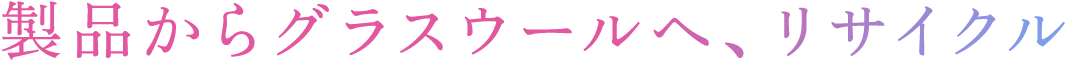 製品からグラスウールへ、リサイクル​